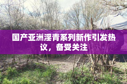 国产亚洲淫青系列新作引发热议，备受关注
