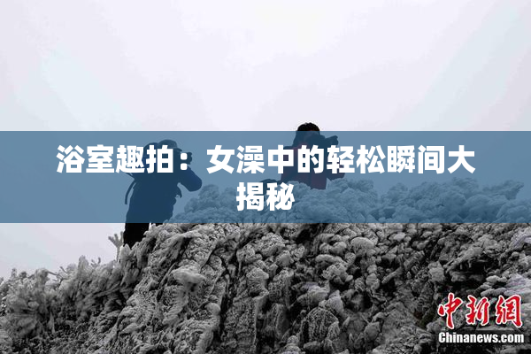 浴室趣拍：女澡中的轻松瞬间大揭秘