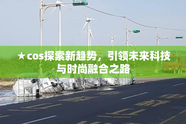 ★cos探索新趋势，引领未来科技与时尚融合之路