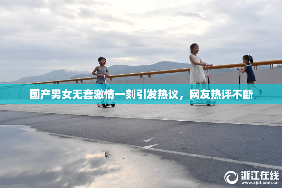 国产男女无套激情一刻引发热议，网友热评不断