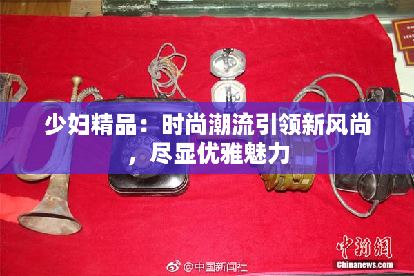 少妇精品：时尚潮流引领新风尚，尽显优雅魅力