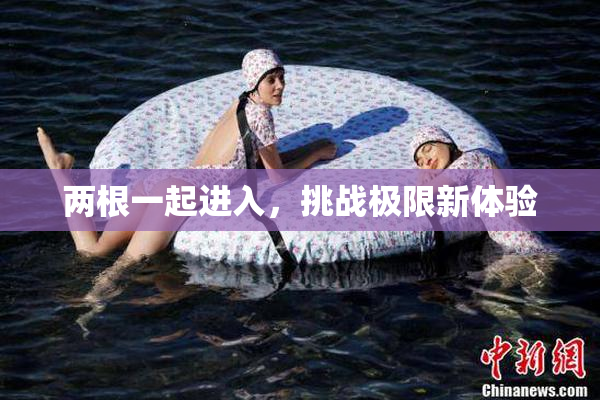 两根一起进入，挑战极限新体验