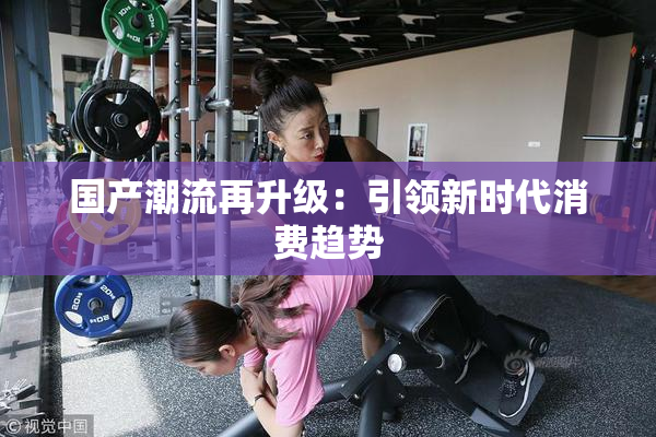 国产潮流再升级：引领新时代消费趋势