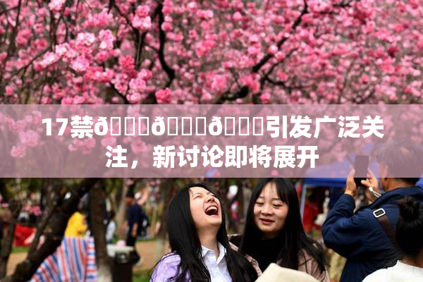 17禁🍆🍑🔞引发广泛关注，新讨论即将展开