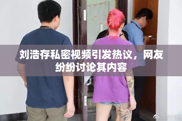 刘浩存私密视频引发热议，网友纷纷讨论其内容