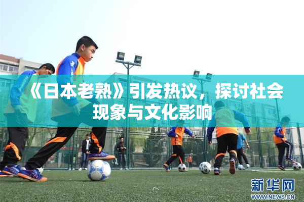 《日本老熟》引发热议，探讨社会现象与文化影响