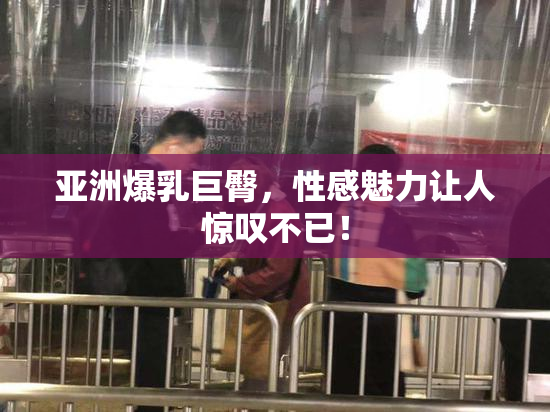 亚洲爆乳巨臀，性感魅力让人惊叹不已！