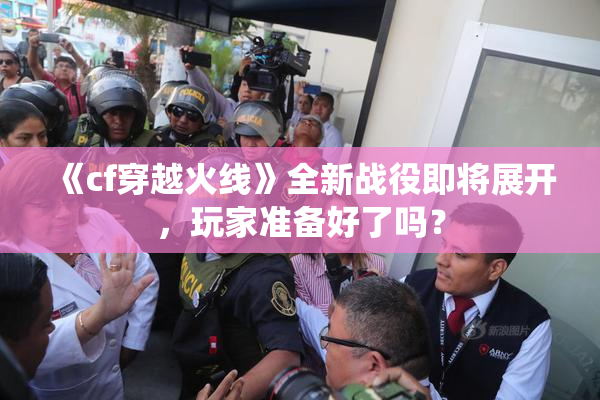 《cf穿越火线》全新战役即将展开，玩家准备好了吗？