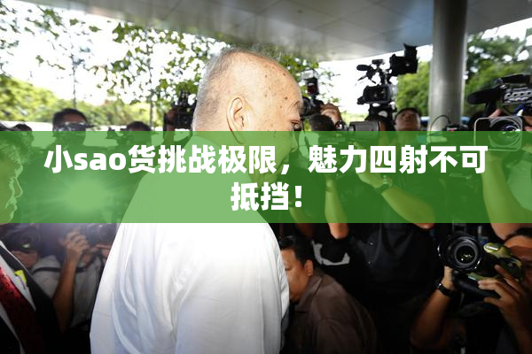 小sao货挑战极限，魅力四射不可抵挡！