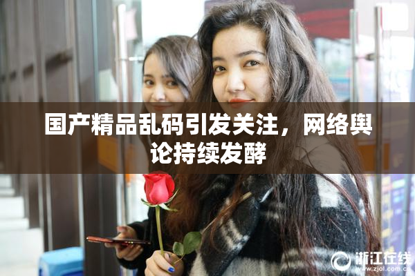 国产精品乱码引发关注，网络舆论持续发酵
