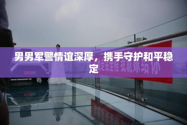 男男军警情谊深厚，携手守护和平稳定