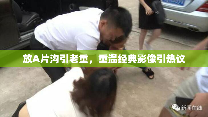 放A片沟引老重，重温经典影像引热议