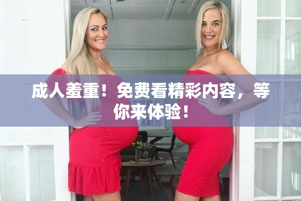 成人羞重！免费看精彩内容，等你来体验！