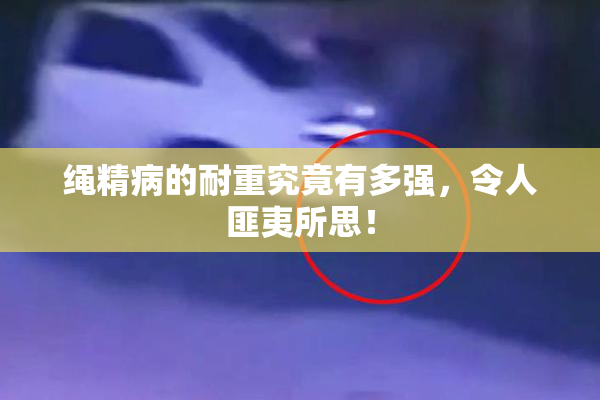 绳精病的耐重究竟有多强，令人匪夷所思！