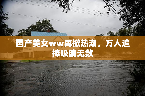 国产美女ww再掀热潮，万人追捧吸睛无数