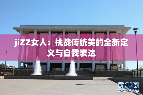 jiZZ女人：挑战传统美的全新定义与自我表达
