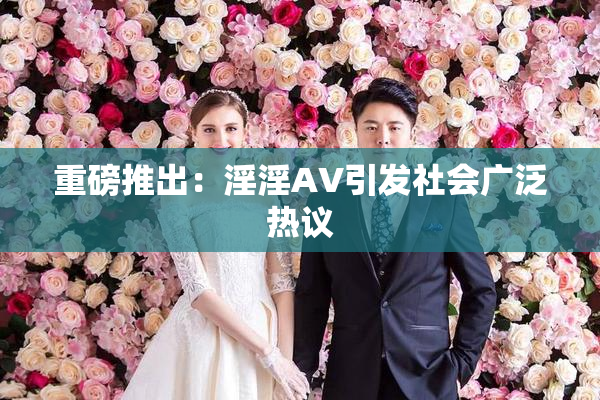 重磅推出：淫淫AV引发社会广泛热议