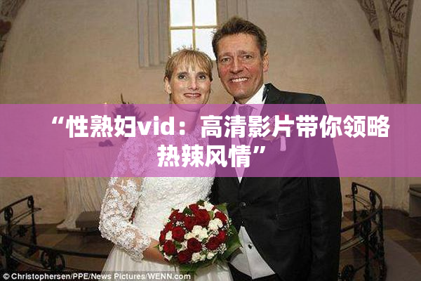 “性熟妇vid：高清影片带你领略热辣风情”