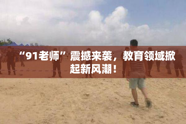 “91老师”震撼来袭，教育领域掀起新风潮！