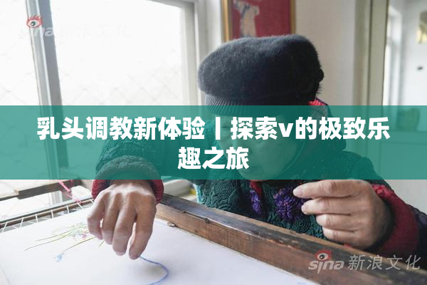 乳头调教新体验丨探索v的极致乐趣之旅