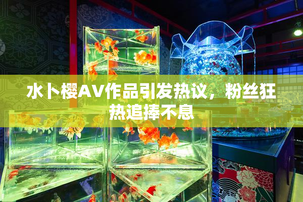 水卜樱AV作品引发热议，粉丝狂热追捧不息