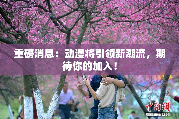 重磅消息：动漫将引领新潮流，期待你的加入！