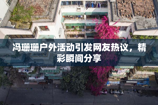 冯珊珊户外活动引发网友热议，精彩瞬间分享