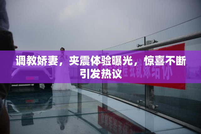 调教娇妻，夹震体验曝光，惊喜不断引发热议