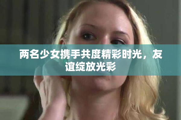 两名少女携手共度精彩时光，友谊绽放光彩