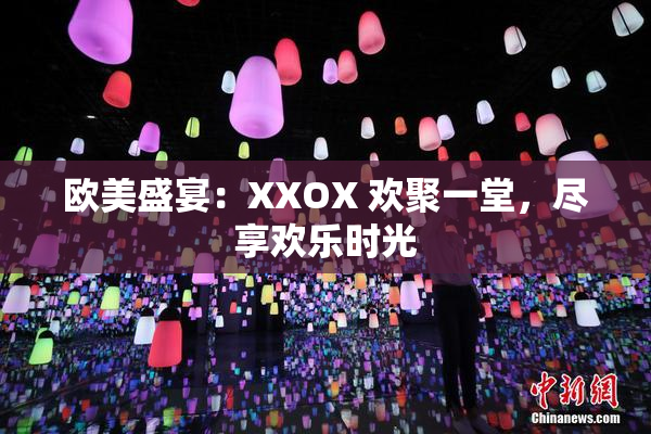 欧美盛宴：XXOX 欢聚一堂，尽享欢乐时光