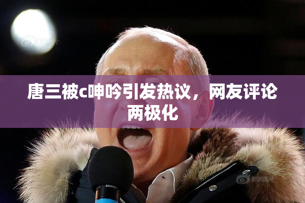 唐三被c呻吟引发热议，网友评论两极化