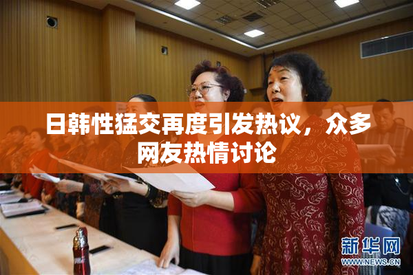日韩性猛交再度引发热议，众多网友热情讨论