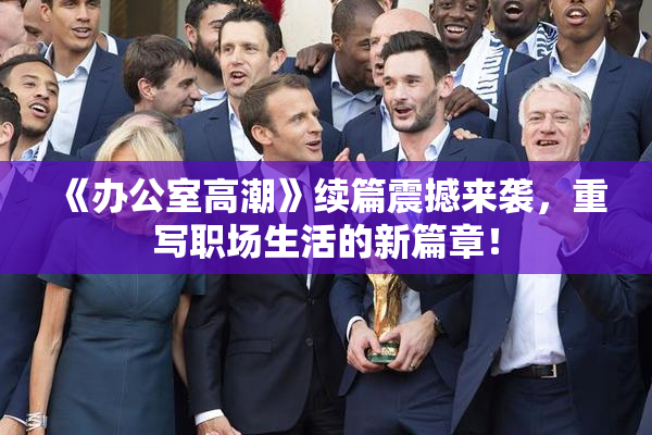 《办公室高潮》续篇震撼来袭，重写职场生活的新篇章！