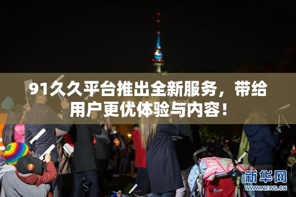 91久久平台推出全新服务，带给用户更优体验与内容！