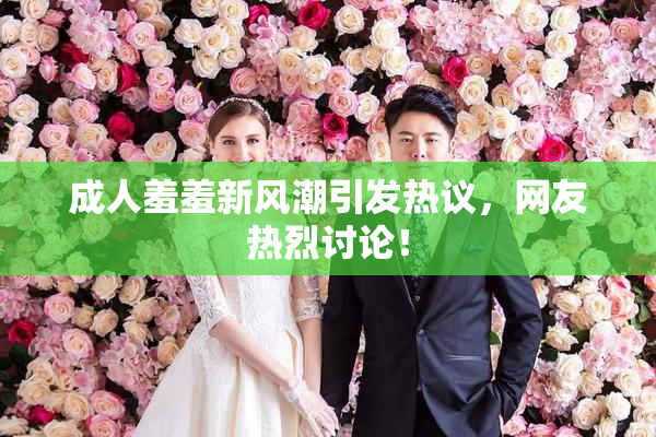 成人羞羞新风潮引发热议，网友热烈讨论！