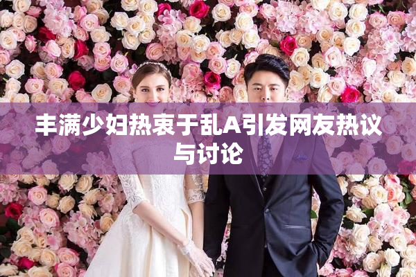 丰满少妇热衷于乱A引发网友热议与讨论