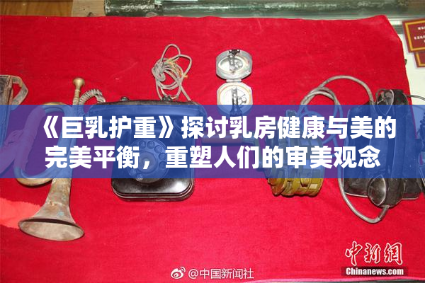 《巨乳护重》探讨乳房健康与美的完美平衡，重塑人们的审美观念