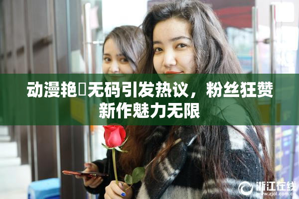 动漫艳鉧无码引发热议，粉丝狂赞新作魅力无限