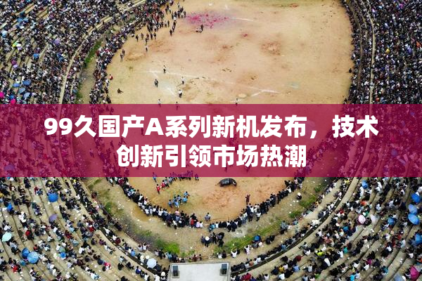 99久国产A系列新机发布，技术创新引领市场热潮