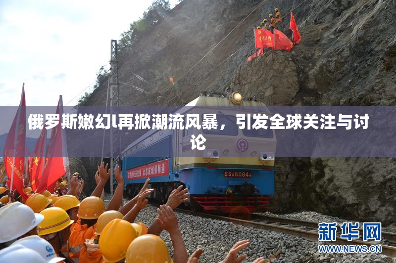 俄罗斯嫩幻l再掀潮流风暴，引发全球关注与讨论