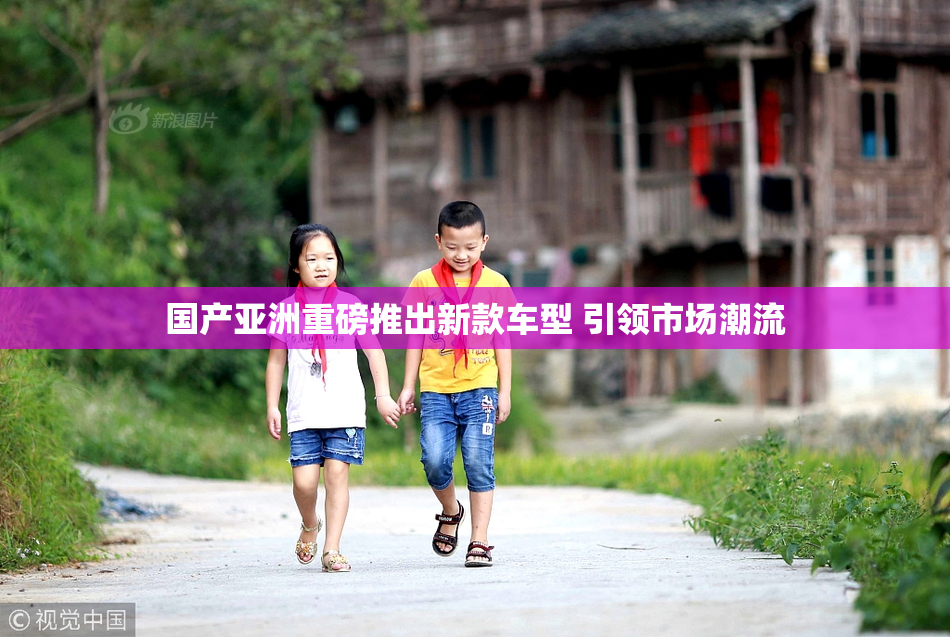 国产亚洲重磅推出新款车型 引领市场潮流