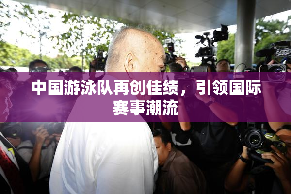 中国游泳队再创佳绩，引领国际赛事潮流