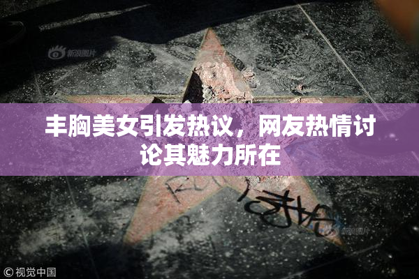 丰胸美女引发热议，网友热情讨论其魅力所在