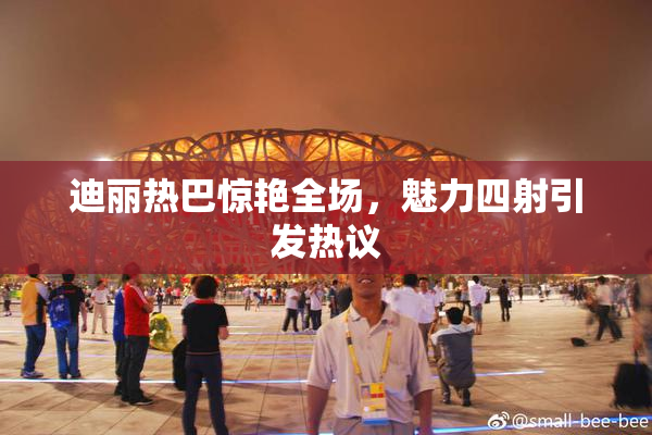 迪丽热巴惊艳全场，魅力四射引发热议