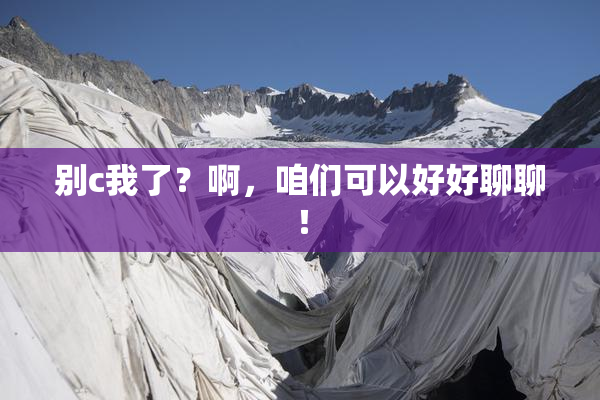别c我了？啊，咱们可以好好聊聊！