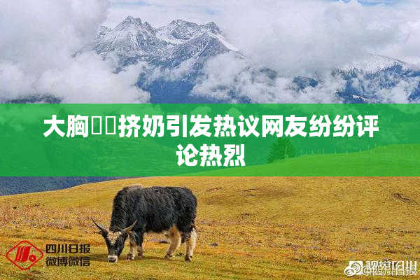 大胸❌‌挤奶引发热议网友纷纷评论热烈