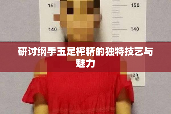 研讨纲手玉足榨精的独特技艺与魅力