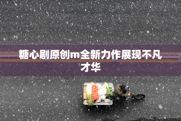 糖心剧原创m全新力作展现不凡才华