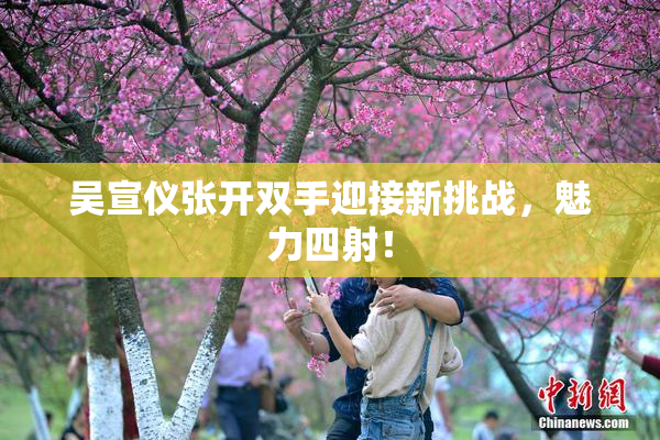 吴宣仪张开双手迎接新挑战，魅力四射！