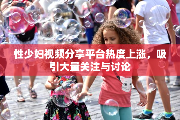 性少妇视频分享平台热度上涨，吸引大量关注与讨论